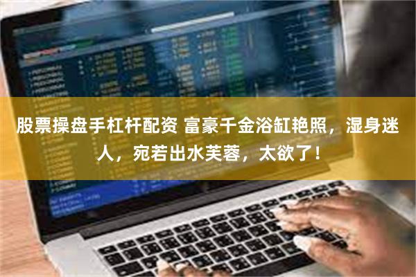 股票操盘手杠杆配资 富豪千金浴缸艳照，湿身迷人，宛若出水芙蓉，太欲了！