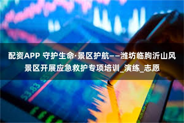 配资APP 守护生命·景区护航——潍坊临朐沂山风景区开展应急救护专项培训_演练_志愿