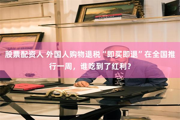 股票配资人 外国人购物退税“即买即退”在全国推行一周，谁吃到了红利？