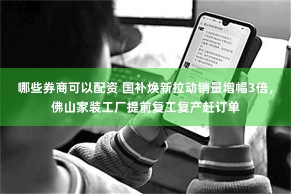 哪些券商可以配资 国补焕新拉动销量增幅3倍，佛山家装工厂提前复工复产赶订单