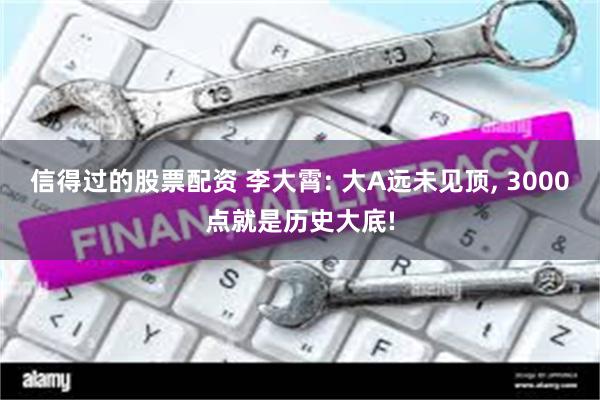 信得过的股票配资 李大霄: 大A远未见顶, 3000点就是历史大底!