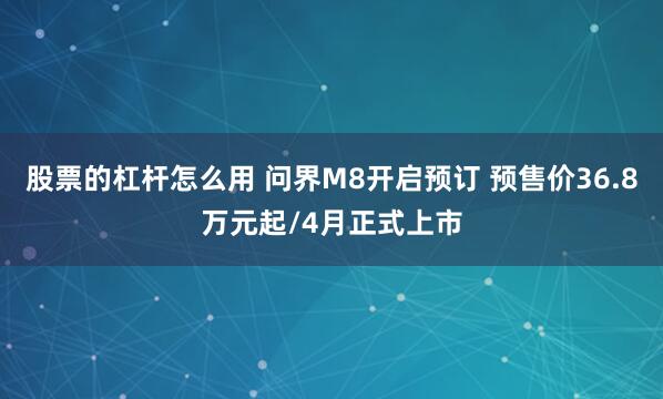 股票的杠杆怎么用 问界M8开启预订 预售价36.8万元起/4月正式上市