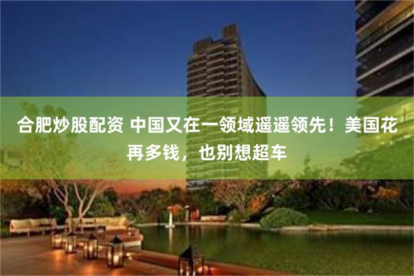 合肥炒股配资 中国又在一领域遥遥领先！美国花再多钱，也别想超车
