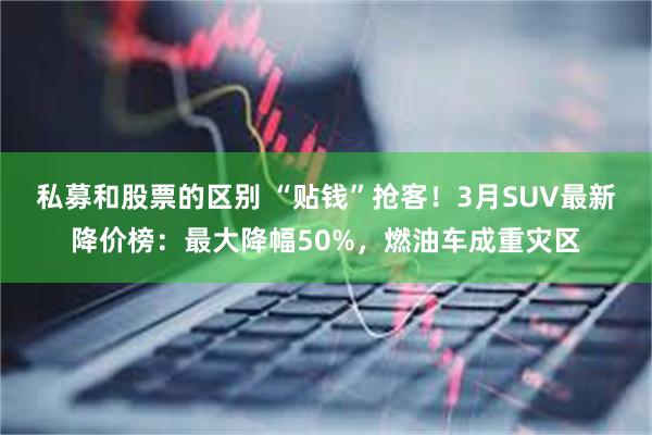私募和股票的区别 “贴钱”抢客！3月SUV最新降价榜：最大降幅50%，燃油车成重灾区