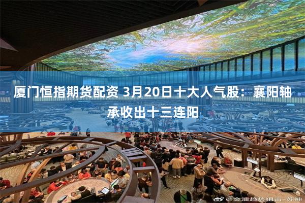 厦门恒指期货配资 3月20日十大人气股：襄阳轴承收出十三连阳