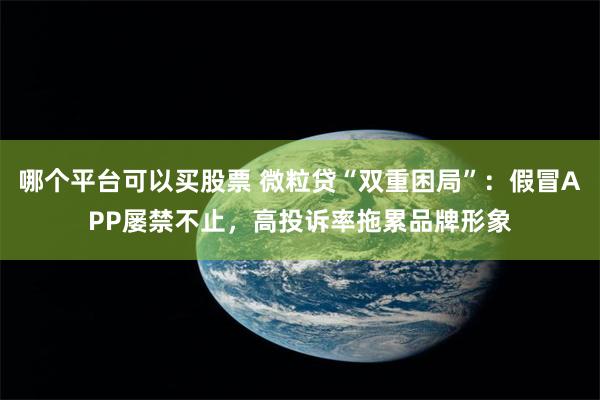 哪个平台可以买股票 微粒贷“双重困局”：假冒APP屡禁不止，高投诉率拖累品牌形象