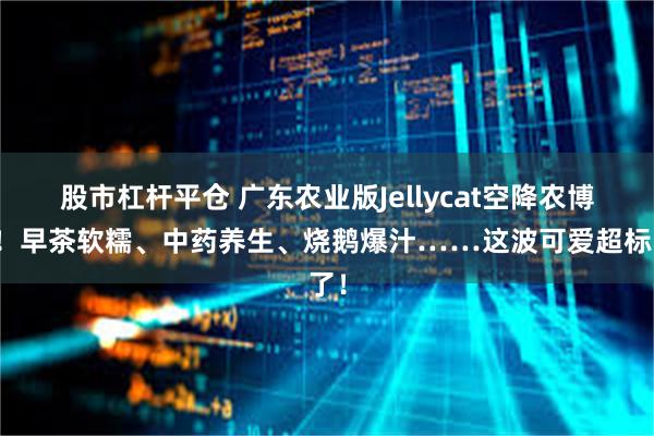 股市杠杆平仓 广东农业版Jellycat空降农博会！早茶软糯、中药养生、烧鹅爆汁……这波可爱超标了！