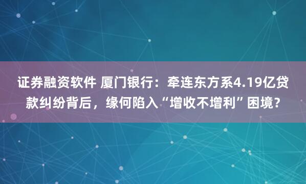 证券融资软件 厦门银行：牵连东方系4.19亿贷款纠纷背后，缘何陷入“增收不增利”困境？