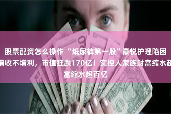 股票配资怎么操作 “纸尿裤第一股”豪悦护理陷困局：增收不增利，市值狂跌170亿！实控人家族财富缩水超百亿