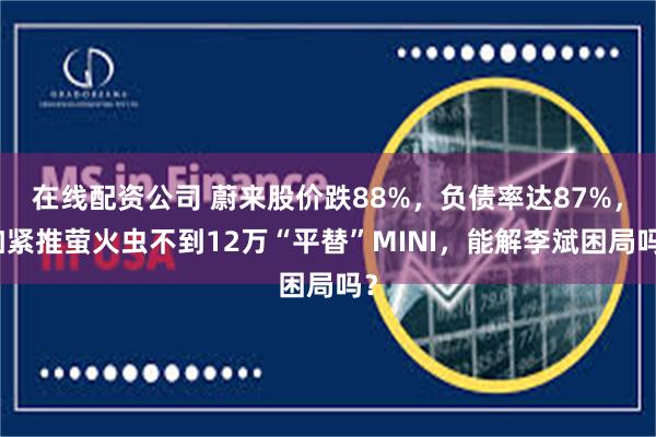 在线配资公司 蔚来股价跌88%，负债率达87%，加紧推萤火虫不到12万“平替”MINI，能解李斌困局吗？