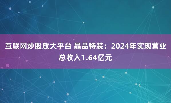 互联网炒股放大平台 晶品特装：2024年实现营业总收入1.64亿元