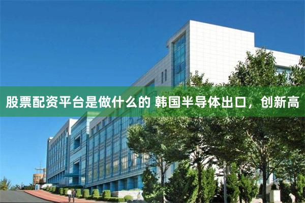 股票配资平台是做什么的 韩国半导体出口，创新高