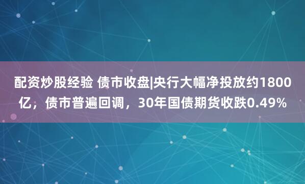 配资炒股经验 债市收盘|央行大幅净投放约1800亿，债市普遍回调，30年国债期货收跌0.49%