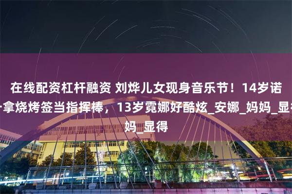 在线配资杠杆融资 刘烨儿女现身音乐节！14岁诺一拿烧烤签当指挥棒，13岁霓娜好酷炫_安娜_妈妈_显得