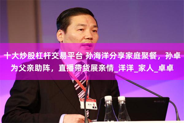 十大炒股杠杆交易平台 孙海洋分享家庭聚餐，孙卓为父亲助阵，直播带货展亲情_洋洋_家人_卓卓