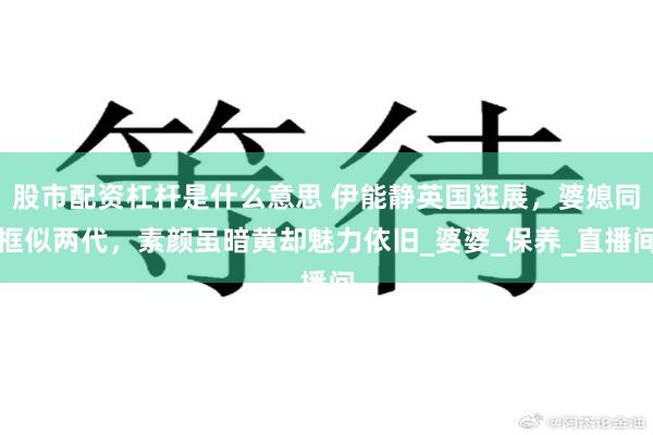 股市配资杠杆是什么意思 伊能静英国逛展，婆媳同框似两代，素颜虽暗黄却魅力依旧_婆婆_保养_直播间