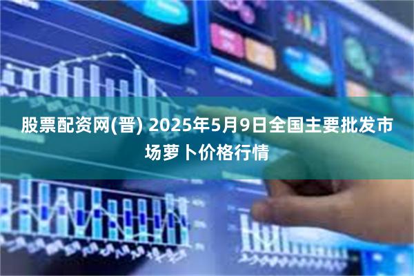 股票配资网(晋) 2025年5月9日全国主要批发市场萝卜价格行情