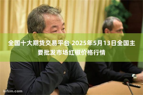 全国十大期货交易平台 2025年5月13日全国主要批发市场红椒价格行情