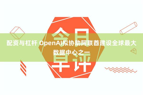 配资与杠杆 OpenAI拟协助阿联酋建设全球最大数据中心之一