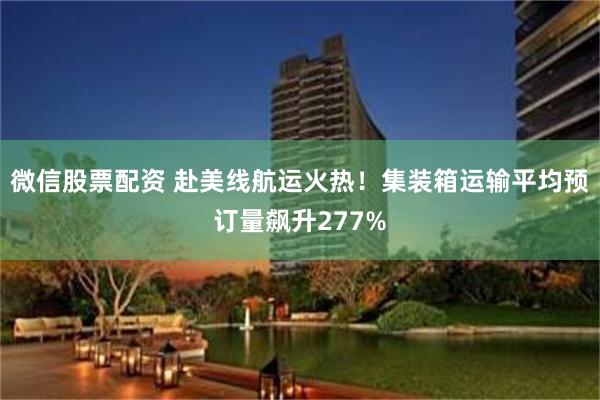 微信股票配资 赴美线航运火热！集装箱运输平均预订量飙升277%