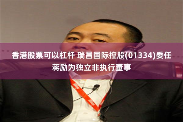 香港股票可以杠杆 瑞昌国际控股(01334)委任蒋励为独立非执行董事