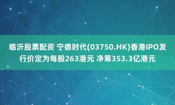 临沂股票配资 宁德时代(03750.HK)香港IPO发行价定为每股263港元 净筹353.3亿港元