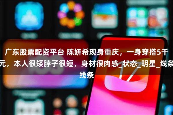 广东股票配资平台 陈妍希现身重庆，一身穿搭5千元，本人很矮脖子很短，身材很肉感_状态_明星_线条