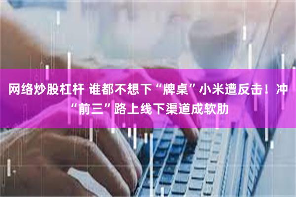网络炒股杠杆 谁都不想下“牌桌”小米遭反击！冲“前三”路上线下渠道成软肋