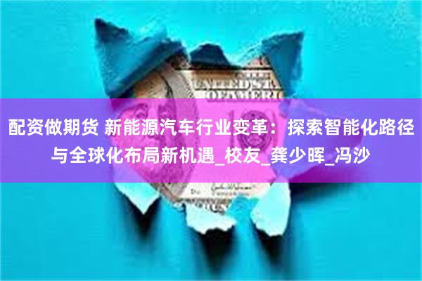 配资做期货 新能源汽车行业变革：探索智能化路径与全球化布局新机遇_校友_龚少晖_冯沙