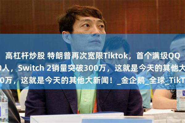 高杠杆炒股 特朗普再次宽限Tiktok，首个满级QQ诞生，宝洁将裁员7000人，Switch 2销量突破300万，这就是今天的其他大新闻！_金企鹅_全球_TikTok