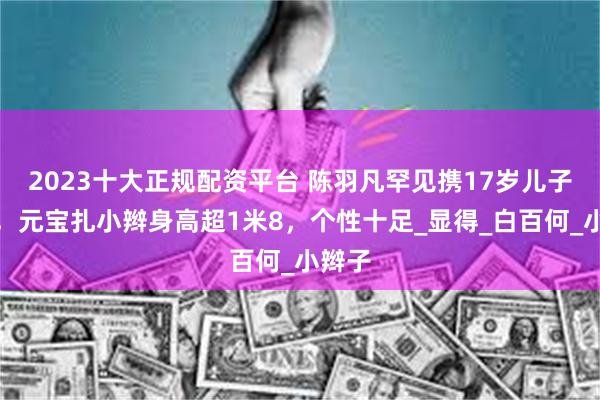 2023十大正规配资平台 陈羽凡罕见携17岁儿子亮相，元宝扎小辫身高超1米8，个性十足_显得_白百何_小辫子
