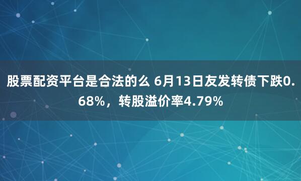 股票配资平台是合法的么 6月13日友发转债下跌0.68%，转股溢价率4.79%