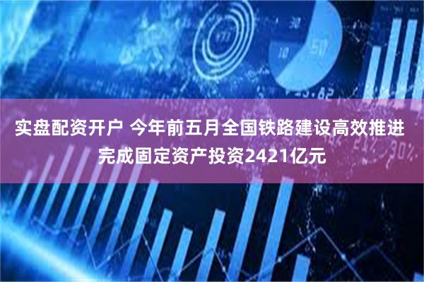 实盘配资开户 今年前五月全国铁路建设高效推进 完成固定资产投资2421亿元