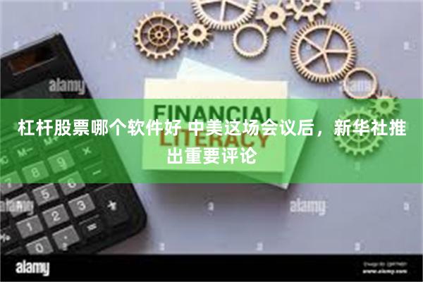 杠杆股票哪个软件好 中美这场会议后，新华社推出重要评论