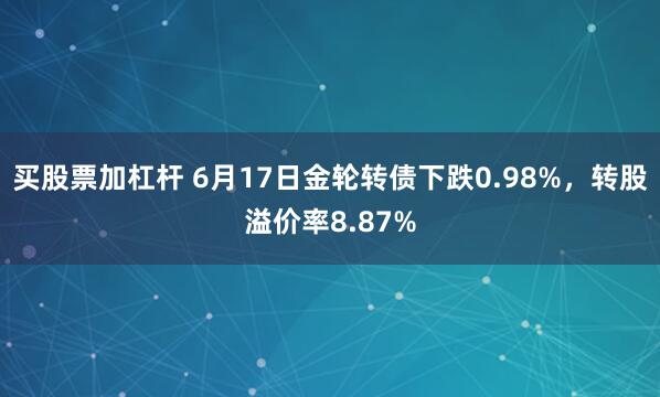 买股票加杠杆 6月17日金轮转债下跌0.98%，转股溢价率8.87%