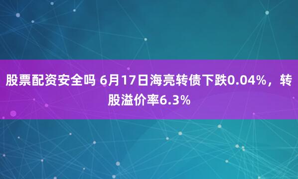 股票配资安全吗 6月17日海亮转债下跌0.04%，转股溢价率6.3%