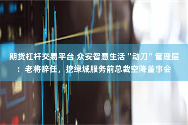 期货杠杆交易平台 众安智慧生活“动刀”管理层：老将辞任，挖绿城服务前总裁空降董事会