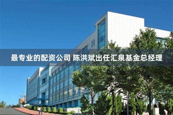 最专业的配资公司 陈洪斌出任汇泉基金总经理