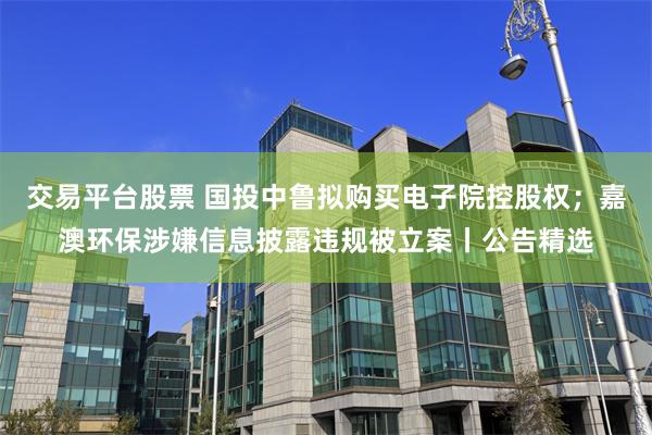 交易平台股票 国投中鲁拟购买电子院控股权；嘉澳环保涉嫌信息披露违规被立案丨公告精选