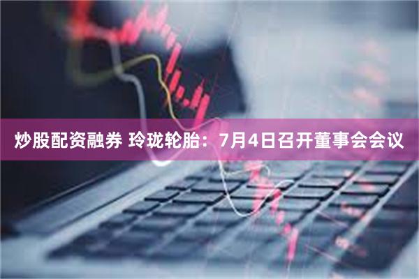 炒股配资融券 玲珑轮胎：7月4日召开董事会会议
