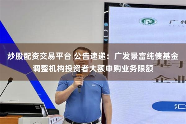 炒股配资交易平台 公告速递：广发景富纯债基金调整机构投资者大额申购业务限额