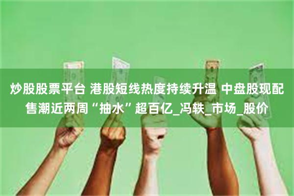 炒股股票平台 港股短线热度持续升温 中盘股现配售潮近两周“抽水”超百亿_冯轶_市场_股价