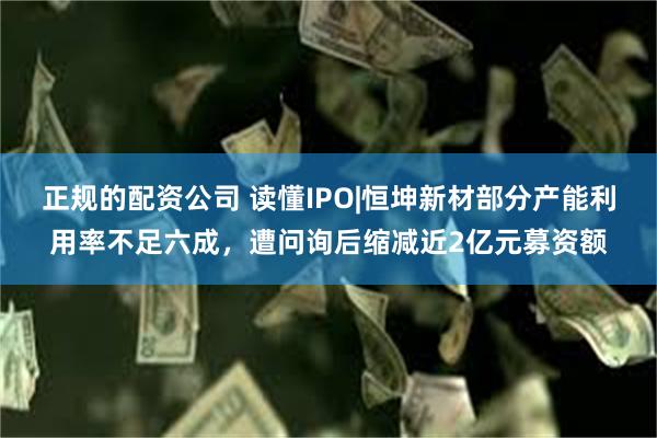 正规的配资公司 读懂IPO|恒坤新材部分产能利用率不足六成，遭问询后缩减近2亿元募资额
