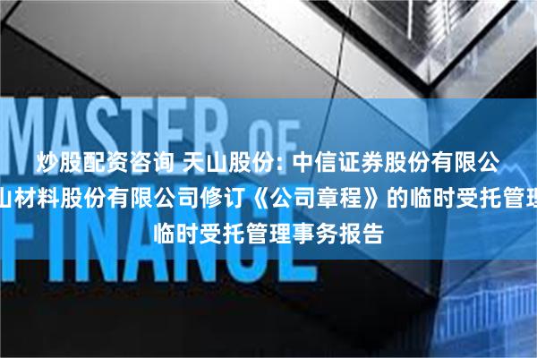 炒股配资咨询 天山股份: 中信证券股份有限公司关于天山材料股份有限公司修订《公司章程》的临时受托管理事务报告
