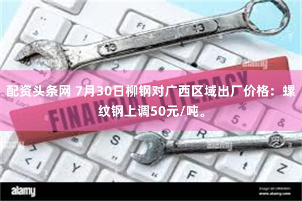 配资头条网 7月30日柳钢对广西区域出厂价格：螺纹钢上调50元/吨。
