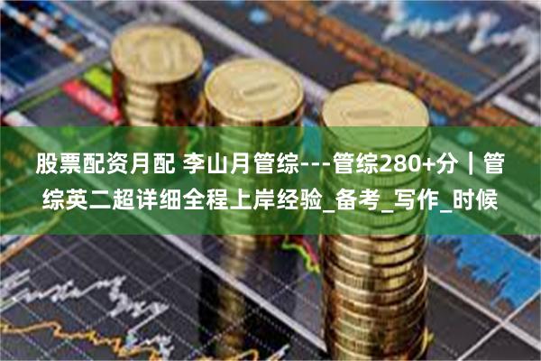 股票配资月配 李山月管综---管综280+分｜管综英二超详细全程上岸经验_备考_写作_时候