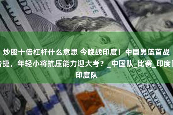 炒股十倍杠杆什么意思 今晚战印度！中国男篮首战告捷，年轻小将抗压能力迎大考？_中国队_比赛_印度队