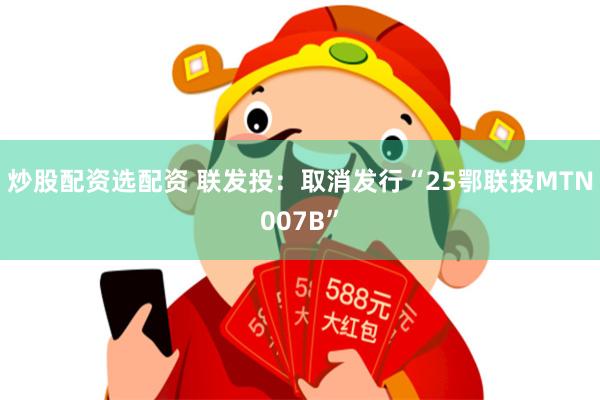 炒股配资选配资 联发投：取消发行“25鄂联投MTN007B”