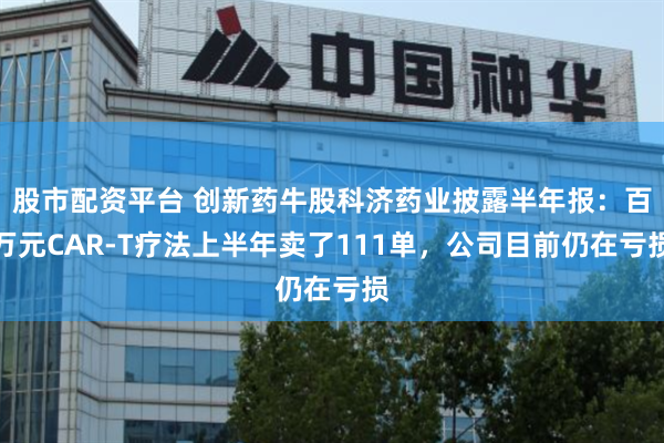 股市配资平台 创新药牛股科济药业披露半年报：百万元CAR-T疗法上半年卖了111单，公司目前仍在亏损