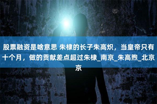 股票融资是啥意思 朱棣的长子朱高炽，当皇帝只有十个月，做的贡献差点超过朱棣_南京_朱高煦_北京